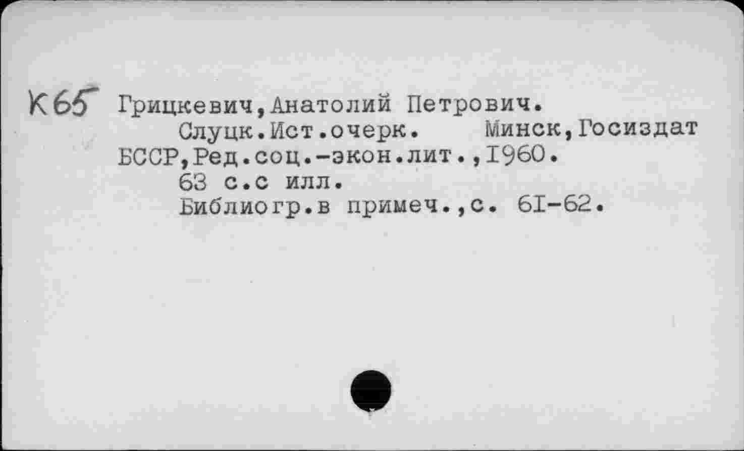 ﻿Грицкевич,Анатолий Петрович.
Слуцк.Ист.очерк. Минск,Госиздат
БССР,Ред.соц.-экон.лит.,1960»
63 с.с илл.
Библиогр.в примеч.,с. 61-62.